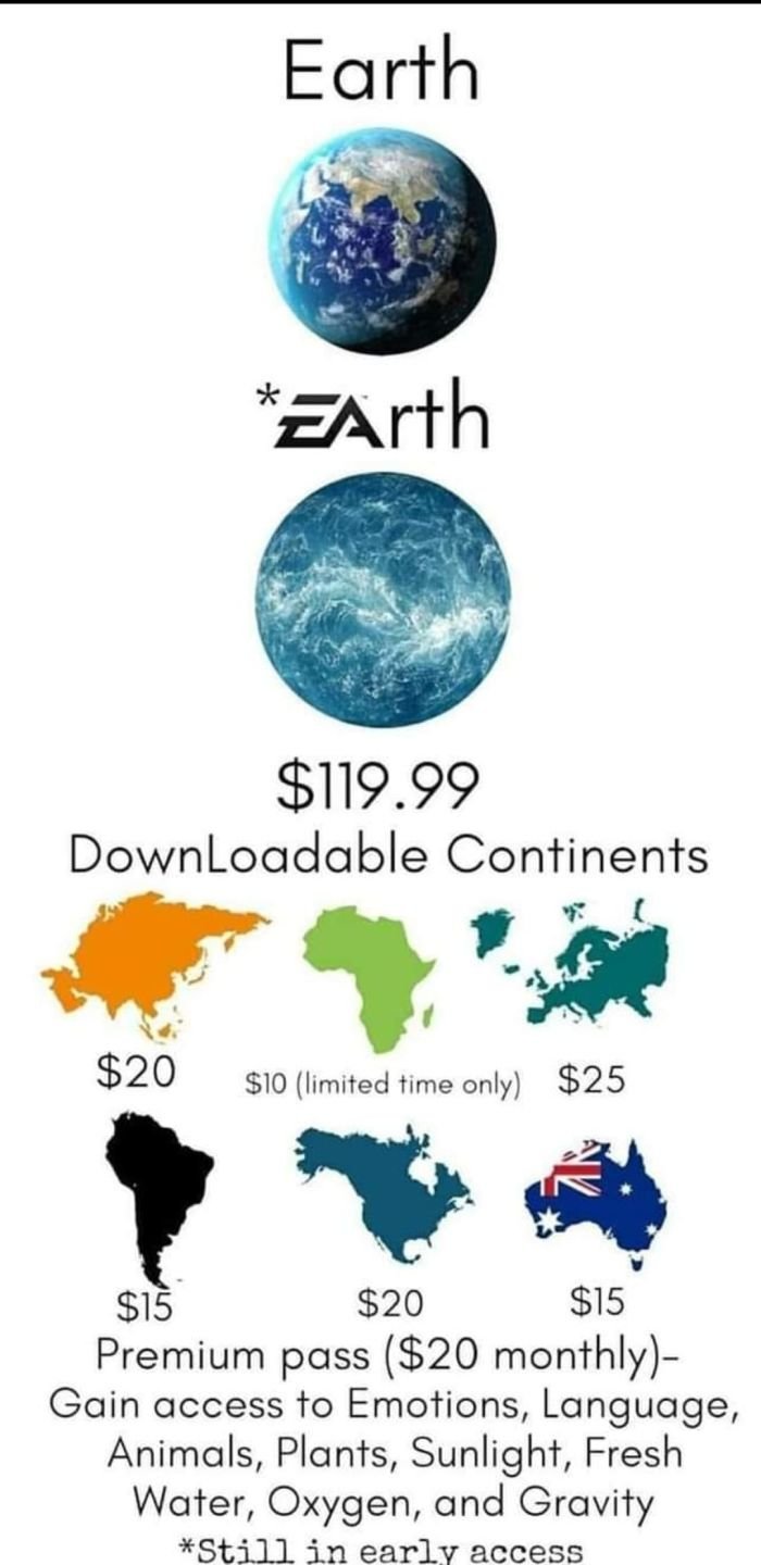gaming memes - if ea owned earth - Earth Earth $119.99 Downloadable Continents $20 $10 limited time only $25 $15 $20 $15 Premium pass $20 monthly Gain access to Emotions, Language, Animals, Plants, Sunlight, Fresh Water, Oxygen, and Gravity Still in early