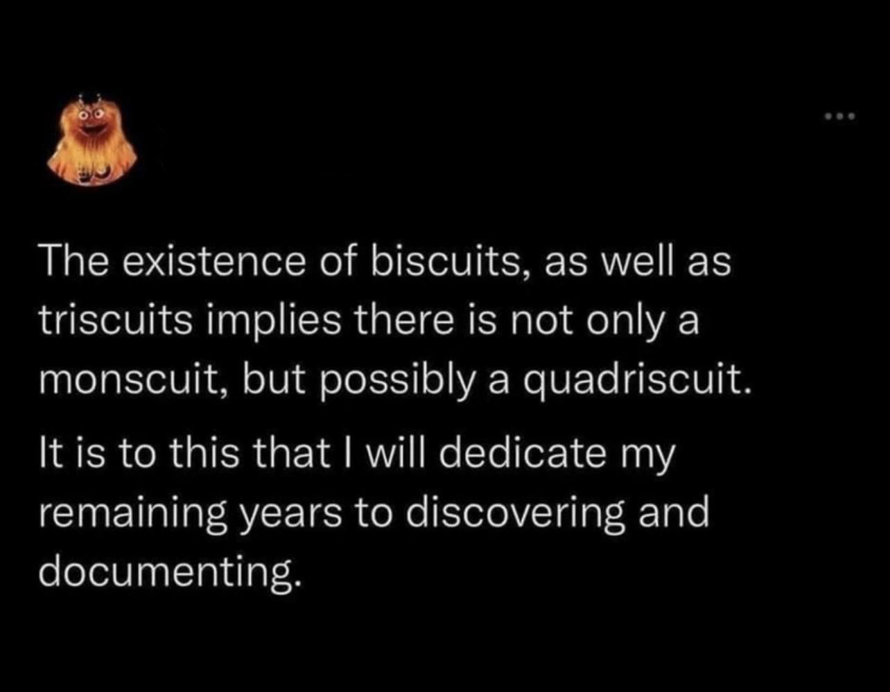 funny tweets - existence of biscuits as well as triscuits - The existence of biscuits, as well as triscuits implies there is not only a monscuit, but possibly a quadriscuit. It is to this that I will dedicate my remaining years to discovering and document