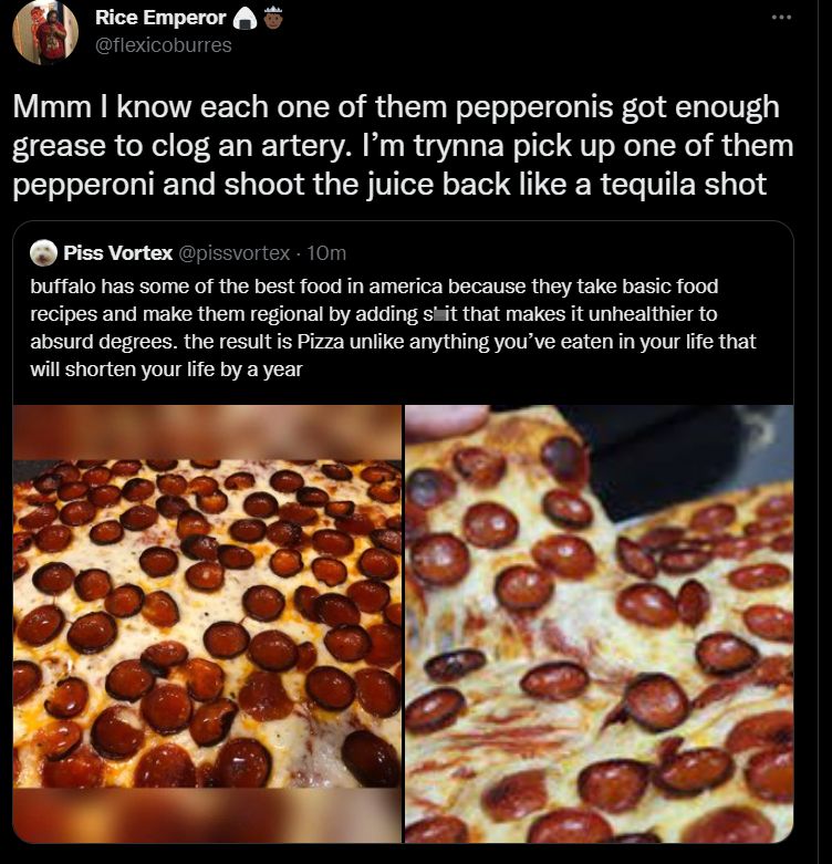 funny tweets - recipe - Rice Emperor Mmm I know each one of them pepperonis got enough grease to clog an artery. I'm trynna pick up one of them pepperoni and shoot the juice back a tequila shot Piss Vortex buffalo has some of the best food in america beca