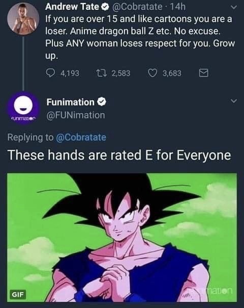 funny tweets - these hands are rated e for everyone funimation - Andrew Tate 14h If you are over 15 and cartoons you are a loser. Anime dragon ball Z etc. No excuse. Plus Any woman loses respect for you. Grow up. 4,193 12,583 3,683 Funimation Funimation T