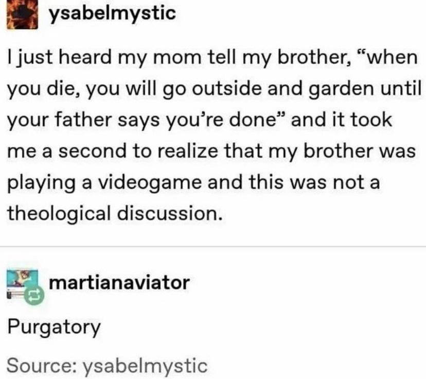 funny memes - dank memes - funny iphone conversations - ysabelmystic I just heard my mom tell my brother, "when you die, you will go outside and garden until your father says you're done" and it took me a second to realize that my brother was playing a vi