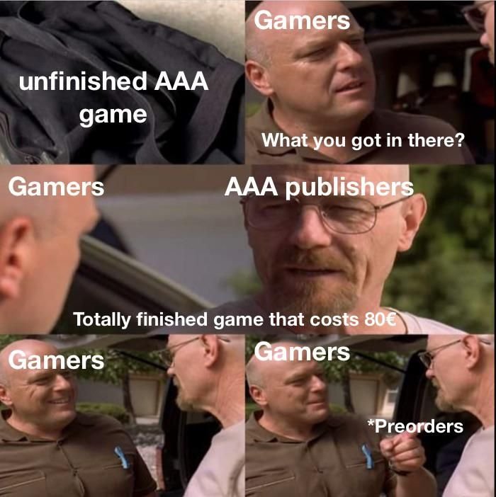 gaming memes - breaking bad meme template - unfinished Aaa game Gamers Gamers What you got in there? Aaa publishers Totally finished game that costs 80 Gamers Gamers Preorders