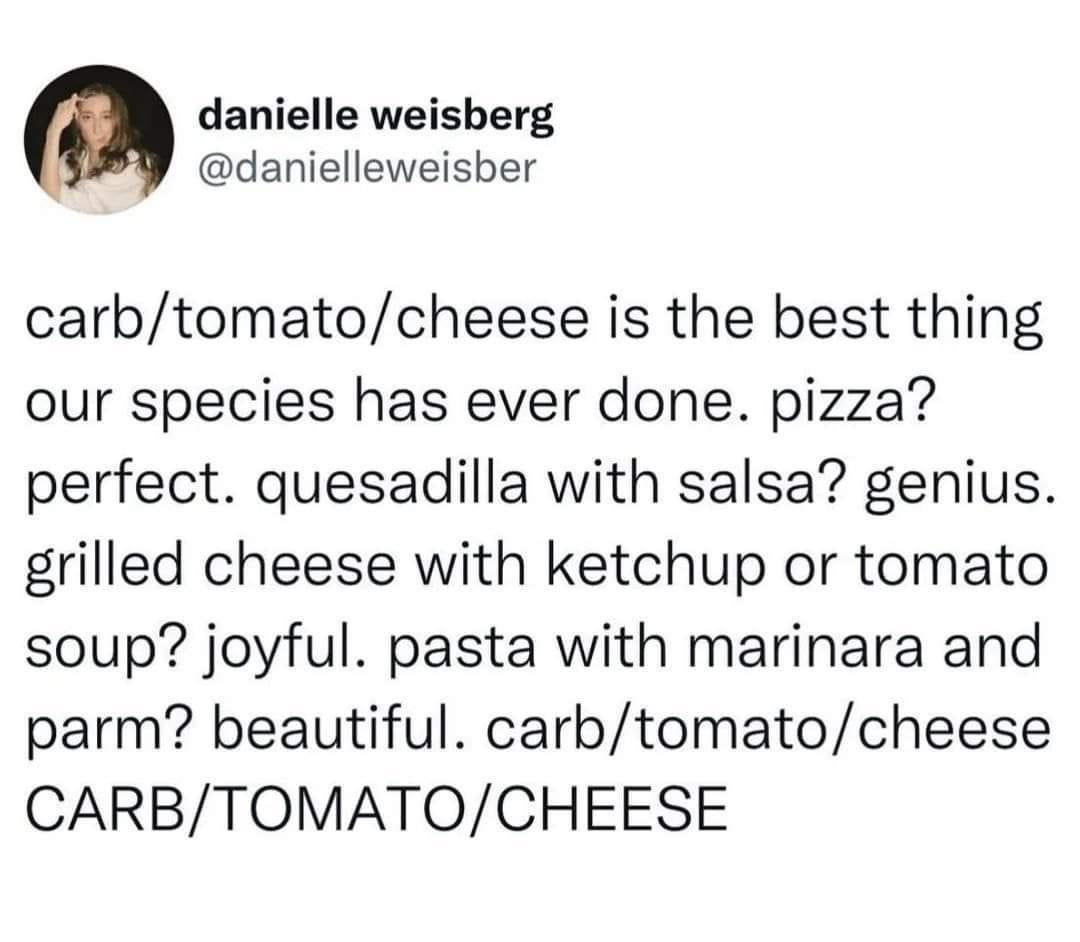 funny memes - dank memes - carb tomato cheese - danielle weisberg carbtomatocheese is the best thing our species has ever done. pizza? perfect. quesadilla with salsa? genius. grilled cheese with ketchup or tomato soup? joyful. pasta with marinara and parm