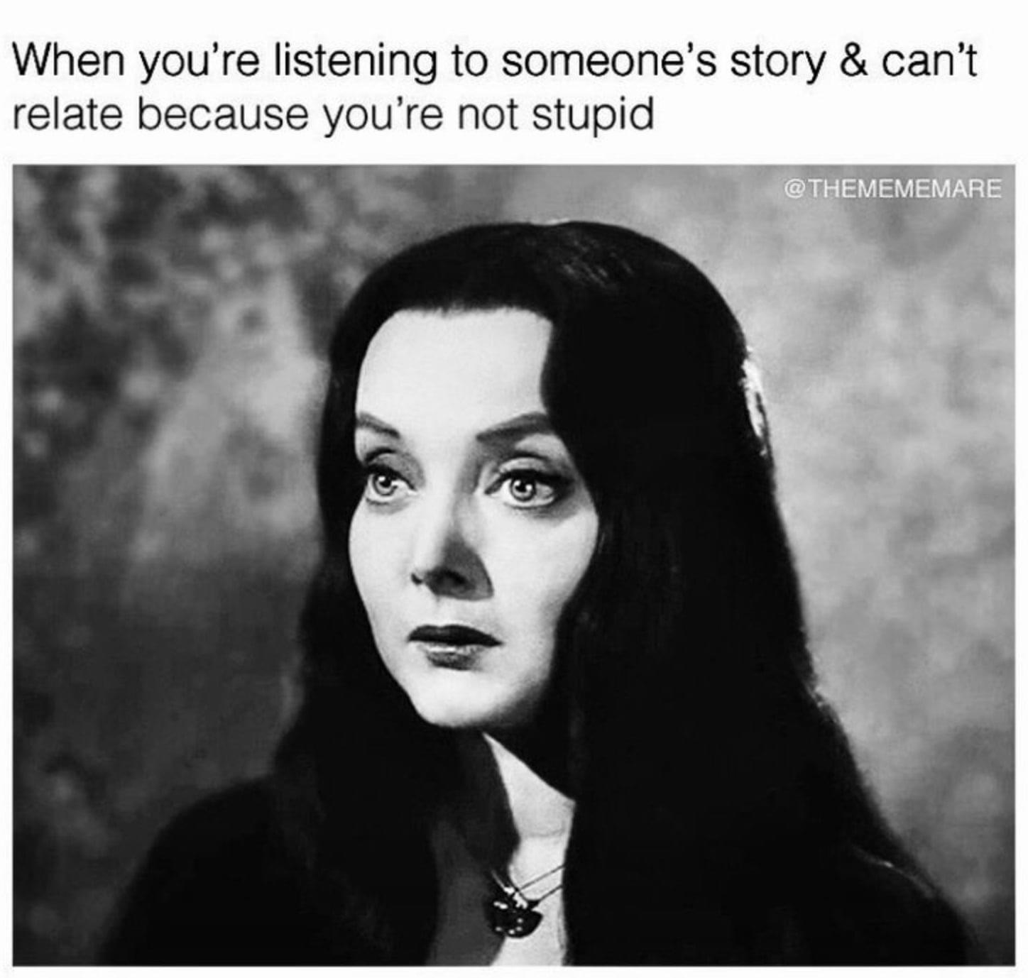 dank memes - morticia addams - When you're listening to someone's story & can't relate because you're not stupid