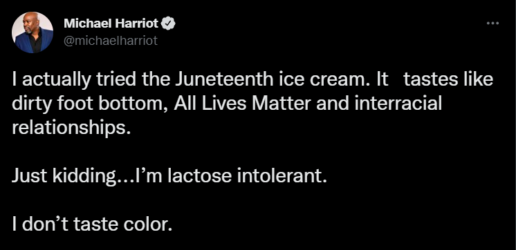 funny tweets - screenshot - Michael Harriot I actually tried the Juneteenth ice cream. It tastes dirty foot bottom, All Lives Matter and interracial relationships. Just kidding...I'm lactose intolerant. I don't taste color.
