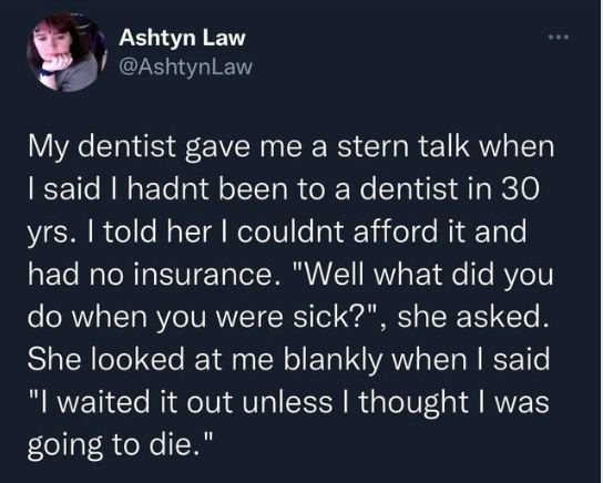 funny tweets - material - Ashtyn Law My dentist gave me a stern talk when I said I hadnt been to a dentist in 30 yrs. I told her I couldnt afford it and had no insurance. "Well what did you do when you were sick?", she asked. She looked at me blankly when