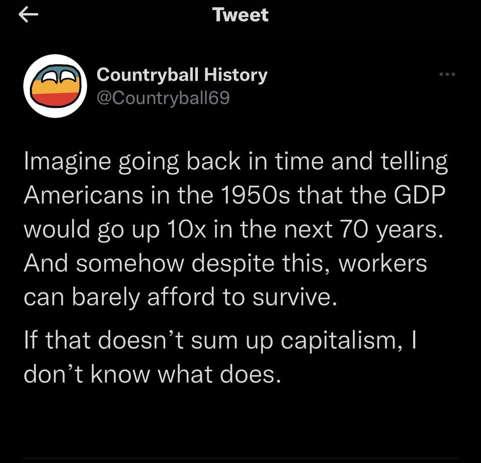 funny tweets - atmosphere - K Tweet Countryball History Imagine going back in time and telling Americans in the 1950s that the Gdp would go up 10x in the next 70 years. And somehow despite this, workers can barely afford to survive. If that doesn't sum up