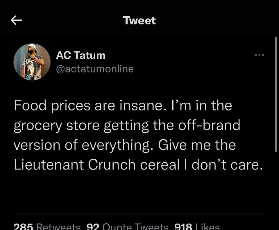 funny tweets - kira twitter - Tweet K Ac Tatum Food prices are insane. I'm in the grocery store getting the offbrand version of everything. Give me the Lieutenant Crunch cereal I don't care. 285 92 Quote Tweets 918