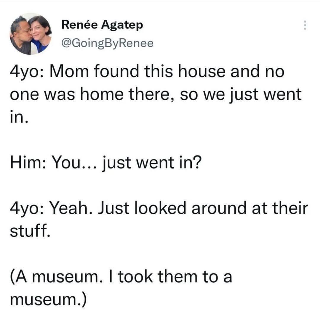 dank memes - angle - Rene Agatep 4yo Mom found this house and no one was home there, so we just went in. Him You... just went in? 4yo Yeah. Just looked around at their stuff. A museum. I took them to a museum.