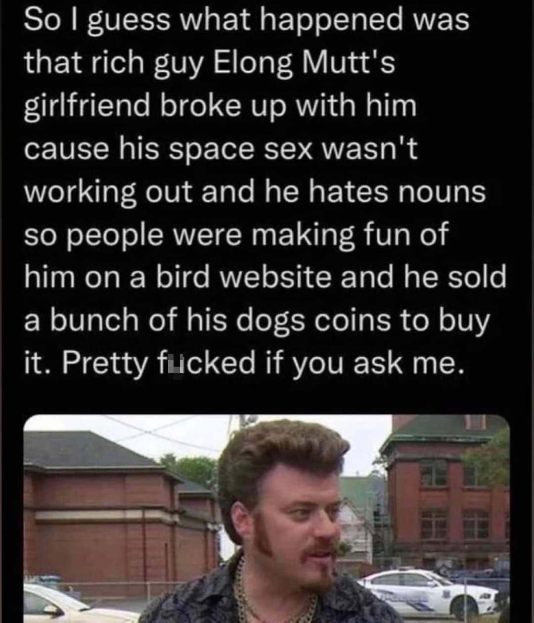 monday morning randomness - elong mutts - So I guess what happened was that rich guy Elong Mutt's girlfriend broke up with him. cause his space sex wasn't working out and he hates nouns so people were making fun of him on a bird website and he sold a bunc
