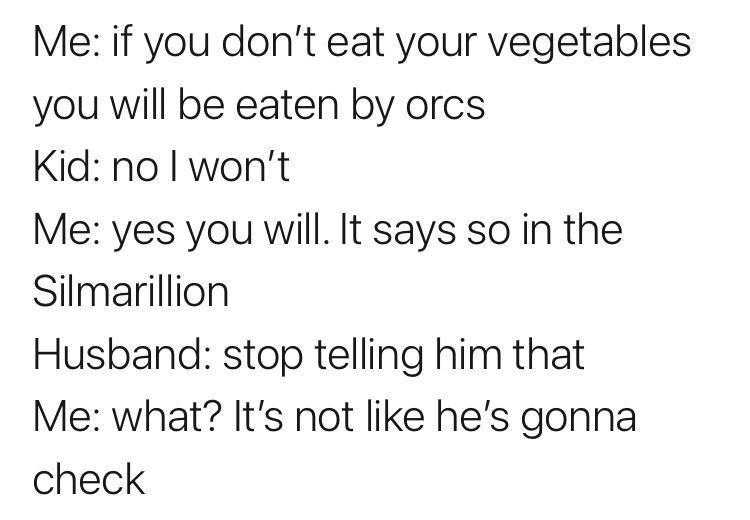 monday morning randomness - Me if you don't eat your vegetables you will be eaten by orcs Kid no I won't Me yes you will. It says so in the Silmarillion Husband stop telling him that Me what? It's not he's gonna check