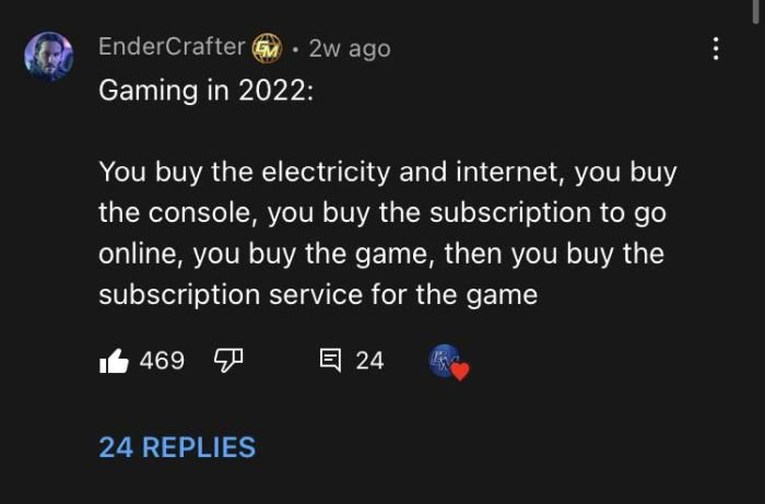 gaming memes - atmosphere - EnderCrafter 2w ago Gaming in 2022 You buy the electricity and internet, you buy the console, you buy the subscription to go online, you buy the game, then you buy the subscription service for the game 469 24 24 Replies
