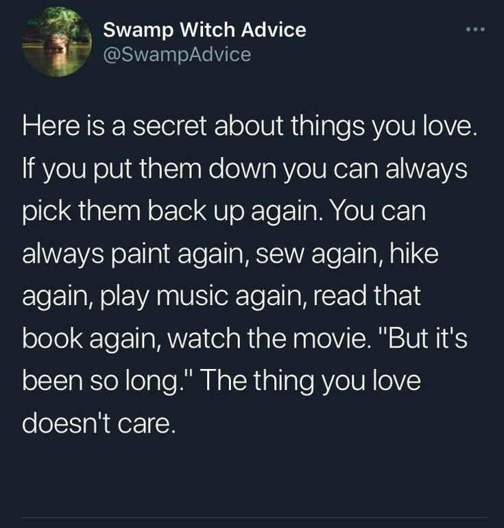 savage tweets - love and anxiety quotes - Swamp Witch Advice Here is a secret about things you love. If you put them down you can always pick them back up again. You can always paint again, sew again, hike again, play music again, read that book again, wa