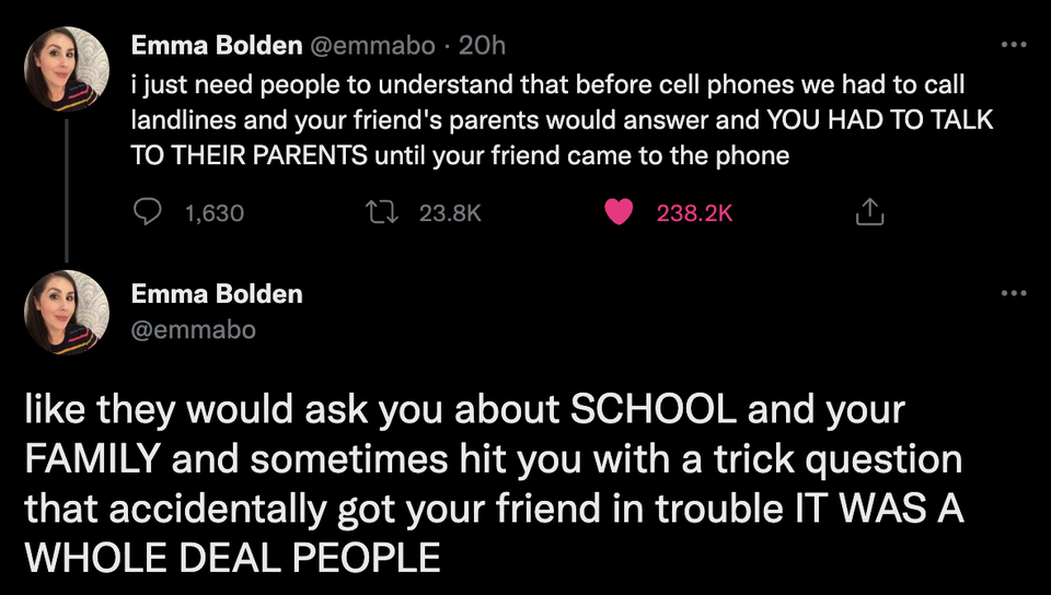 savage tweets - screenshot - Emma Bolden 20h i just need people to understand that before cell phones we had to call landlines and your friend's parents would answer and You Had To Talk To Their Parents until your friend came to the phone 1,630 Emma Bolde