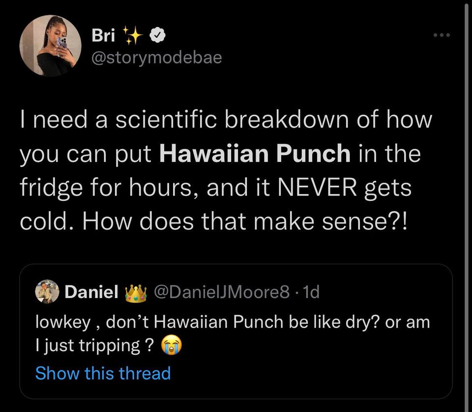 savage tweets - screenshot - ... Bri I need a scientific breakdown of how you can put Hawaiian Punch in the fridge for hours, and it Never gets cold. How does that make sense?! Daniel .1d lowkey, don't Hawaiian Punch be dry? or am I just tripping ? Show t