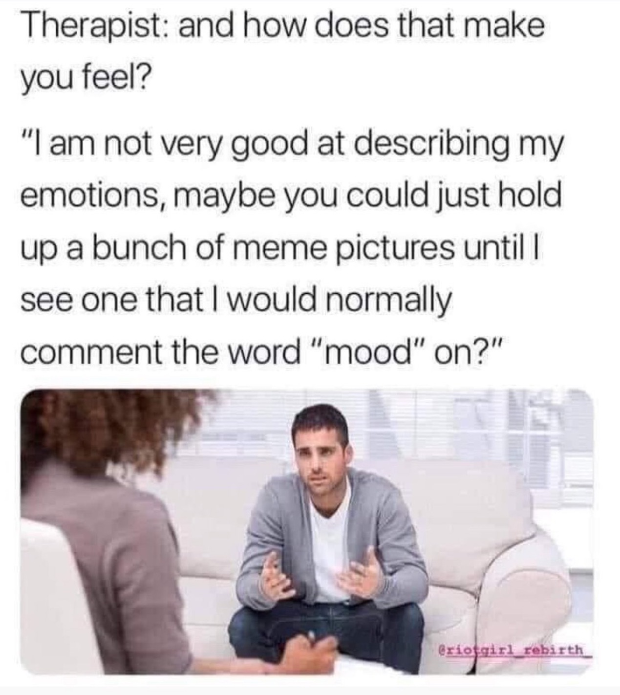 therapy memes - Therapist and how does that make you feel? "I am not very good at describing my emotions, maybe you could just hold up a bunch of meme pictures until I see one that I would normally comment the word "mood" on?" Griosgirl rebirth