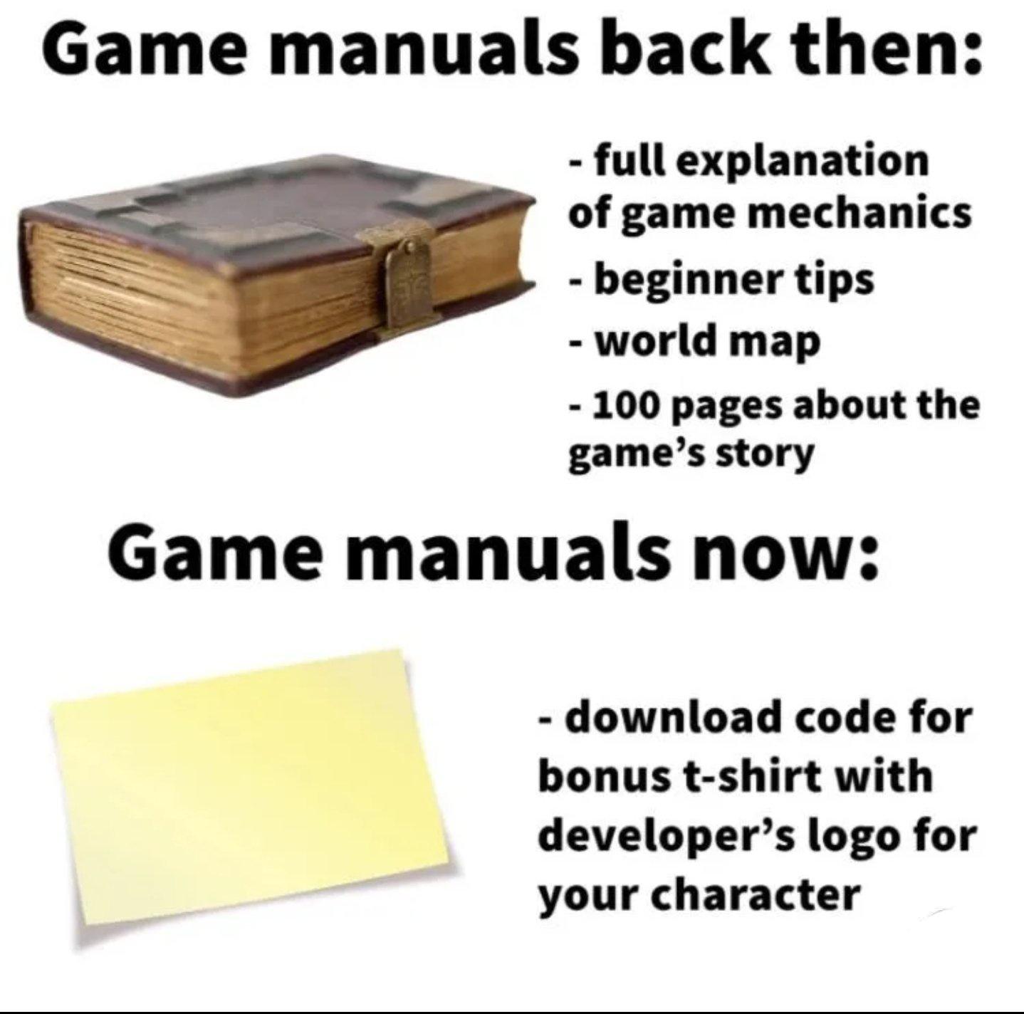 gaming memes - Game - Game manuals Game manuals now back then full explanation of game mechanics beginner tips world map 100 pages about the game's story download code for bonus tshirt with developer's logo for your character