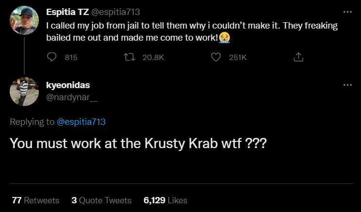 funny tweets - atmosphere - Espitia Tz I called my job from jail to tell them why i couldn't make it. They freaking bailed me out and made me come to work! 815 kyeonidas You must work at the Krusty Krab wtf ??? 77 3 Quote Tweets 6,129