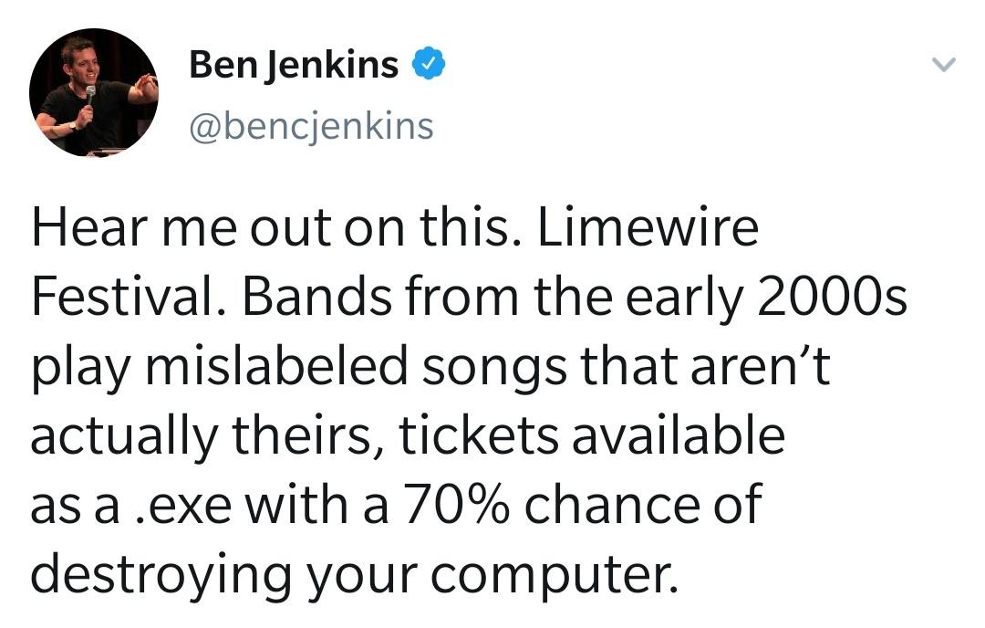 funny tweets - Ben Jenkins Hear me out on this. Limewire Festival. Bands from the early 2000s play mislabeled songs that aren't actually theirs, tickets available as a .exe with a 70% chance of destroying your computer.
