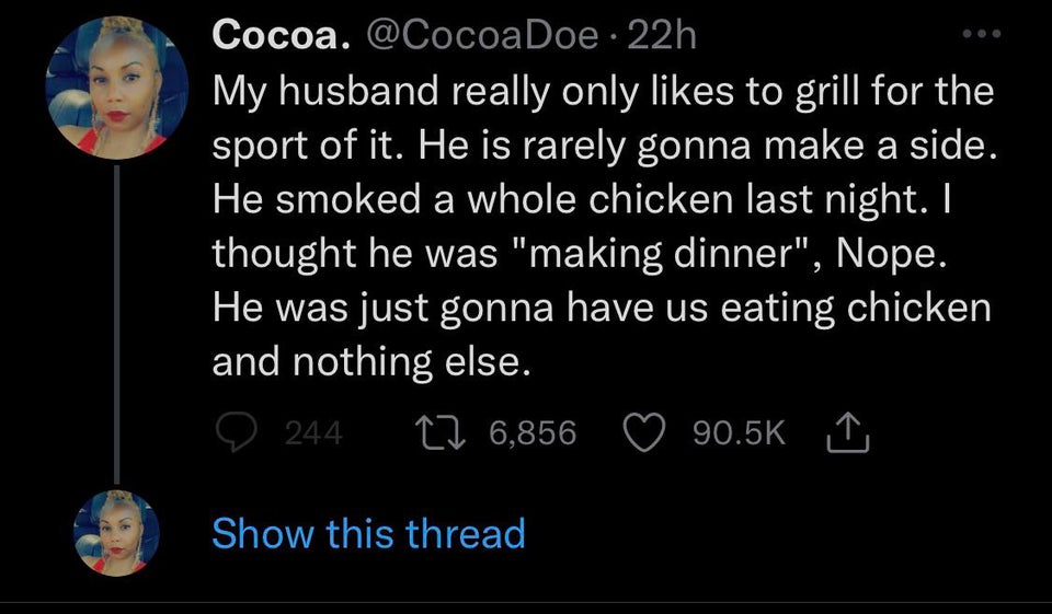 funny tweets - atmosphere - Cocoa. 22h My husband really only to grill for the sport of it. He is rarely gonna make a side. He smoked a whole chicken last night. I thought he was "making dinner", Nope. He was just gonna have us eating chicken and nothing 
