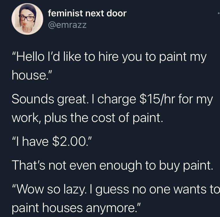 funny tweets - presentation - feminist next door "Hello I'd to hire you to paint my house." Sounds great. I charge $15hr for my work, plus the cost of paint. "I have $2.00." That's not even enough to buy paint. "Wow so lazy. I guess no one wants to paint 