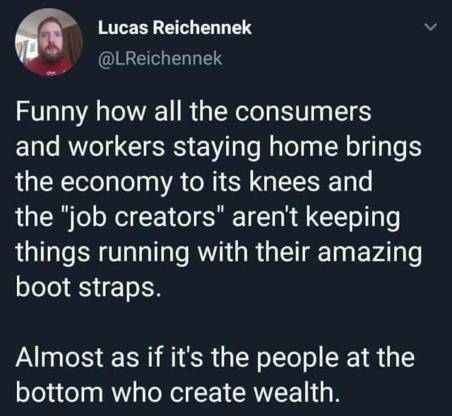 funny tweets - atmosphere - Lucas Reichennek Funny how all the consumers and workers staying home brings the economy to its knees and the "job creators" aren't keeping things running with their amazing boot straps. Almost as if it's the people at the bott