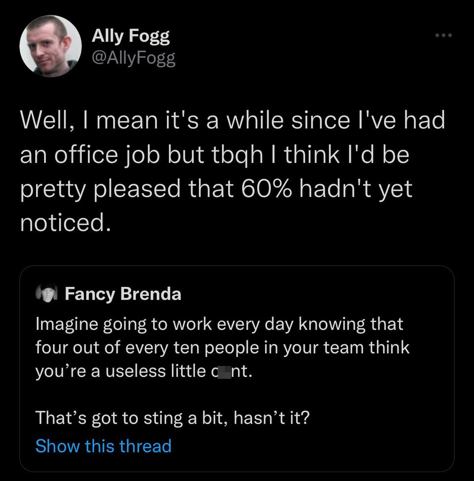 funny tweets - screenshot - Ally Fogg Well, I mean it's a while since I've had an office job but tbqh I think I'd be pretty pleased that 60% hadn't yet noticed. Fancy Brenda Imagine going to work every day knowing that four out of every ten people in your