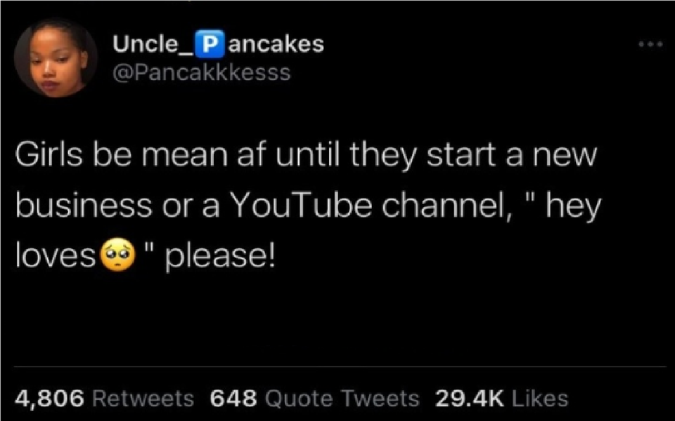 funny tweets - video clip - Uncle_ Pancakes Girls be mean af until they start a new business or a YouTube channel, "hey loves" please! 4,806 648 Quote Tweets