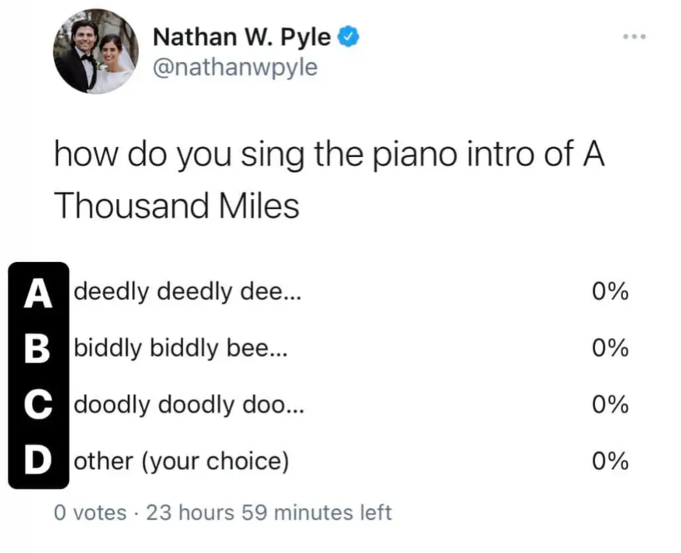funny tweets - Sing - Nathan W. Pyle how do you sing the piano intro of A Thousand Miles A deedly deedly dee... B biddly biddly bee... C doodly doodly doo... Dother your choice 0 votes 23 hours 59 minutes left 0% 0% 0% 0%