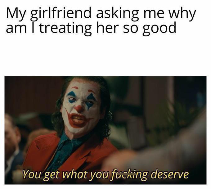 dank memes - you get what you deserve joker - My girlfriend asking me why am I treating her so good You get what you fucking deserve