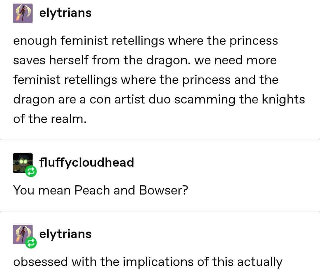 Gamine memes - enough feminist retellings where the princess saves herself from the dragon. we need more feminist retellings where the princess and the dragon are a con artist duo scamming the knights of the realm. You mean Peach and Bo