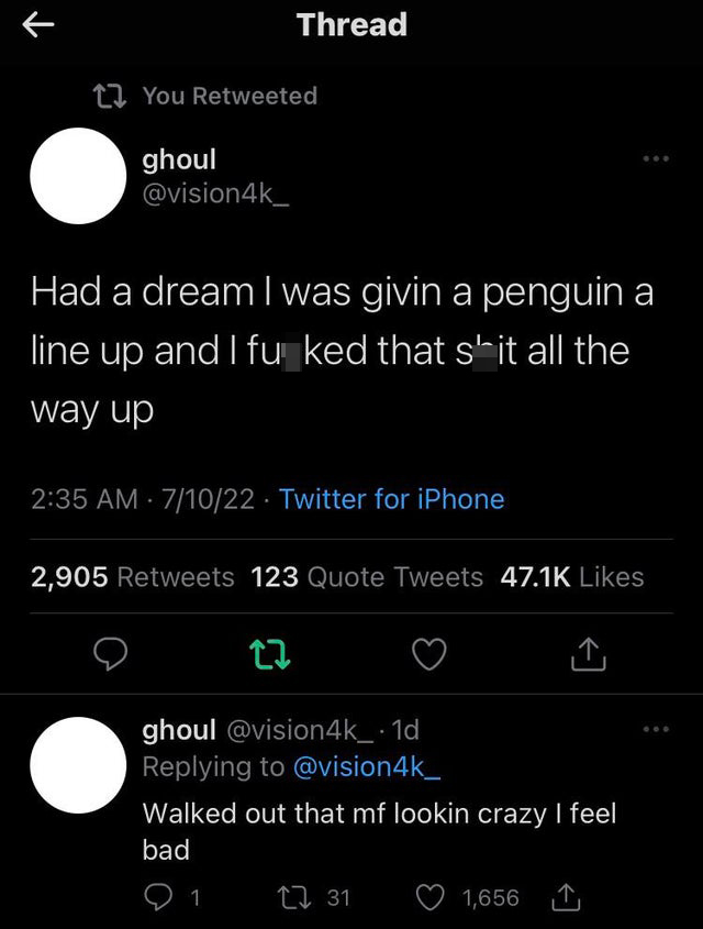 funniest tweets - - - K Thread You Retweeted ghoul Had a dream I was givin a penguin a line up and I fu ked that s'it all the way up 71022 Twitter for iPhone 2,905 123 Quote Tweets ghoul . 1d Walked out that mf lookin crazy I feel bad 91 31 1,656 1