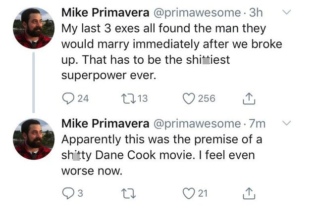 funniest tweets - point - Mike Primavera . 3h My last 3 exes all found the man they would marry immediately after we broke up. That has to be the shittiest superpower ever. 24 13 Mike Primavera . 7m Apparently this was the premise of a shitty Dane Cook mo