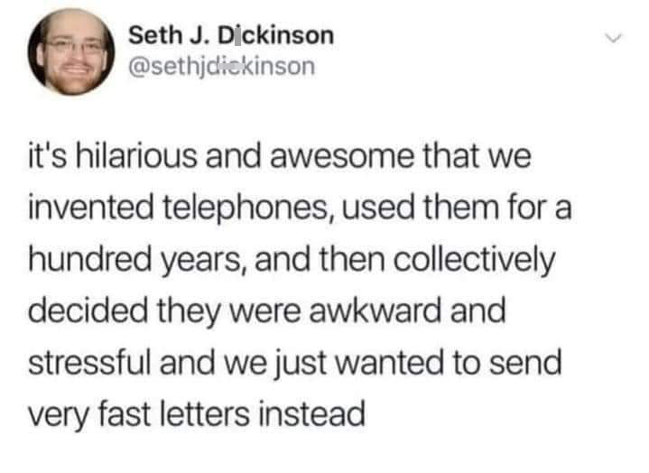funniest tweets - text only memes - Seth J. Dickinson it's hilarious and awesome that we invented telephones, used them for al hundred years, and then collectively decided they were awkward and stressful and we just wanted to send very fast letters instea
