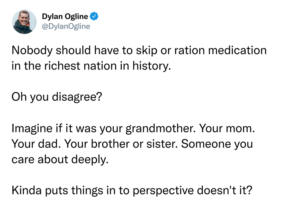 funniest tweets - water in body - Dylan Ogline Nobody should have to skip or ration medication in the richest nation in history. Oh you disagree? Imagine if it was your grandmother. Your mom. Your dad. Your brother or sister. Someone you care about deeply