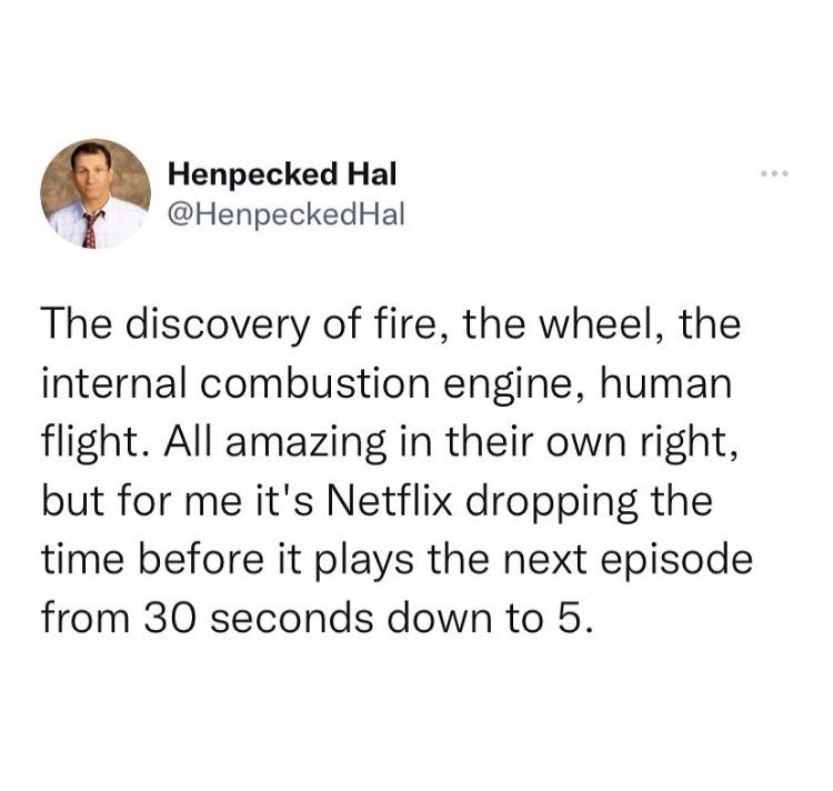 funniest tweets - henpecked hal - Henpecked Hal Hal The discovery of fire, the wheel, the internal combustion engine, human flight. All amazing in their own right, but for me it's Netflix dropping the time before it plays the next episode from 30 seconds 