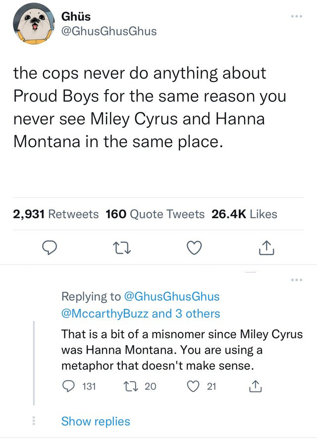 funniest tweets - document - Ghs the cops never do anything about Proud Boys for the same reason you never see Miley Cyrus and Hanna Montana in the same place. ... 2,931 160 Quote Tweets 27 Show replies ... and 3 others That is a bit of a misnomer since M