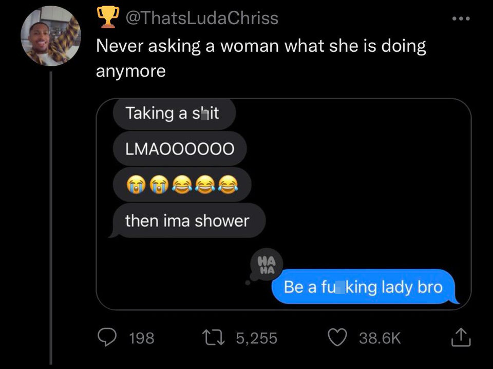 funny and savage tweets - screenshot - Never asking a woman what she is doing anymore Taking a shit LMAOOOOO0 then ima shower 198 Ha Ha 5,255 Be a fu king lady bro