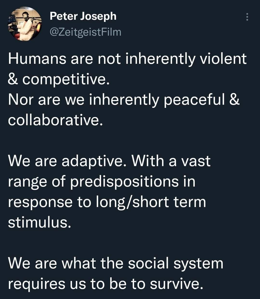 funny and savage tweets - material - Peter Joseph Humans are not inherently violent & competitive. Nor are we inherently peaceful & collaborative. We are adaptive. With a vast range of predispositions in response to longshort term stimulus. We are what th