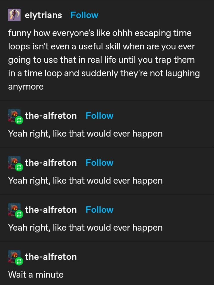 funny memes - screenshot - elytrians funny how everyone's ohhh escaping time loops isn't even a useful skill when are you ever going to use that in real life until you trap them in a time loop and suddenly they're not laughing anymore thealfreton Yeah rig
