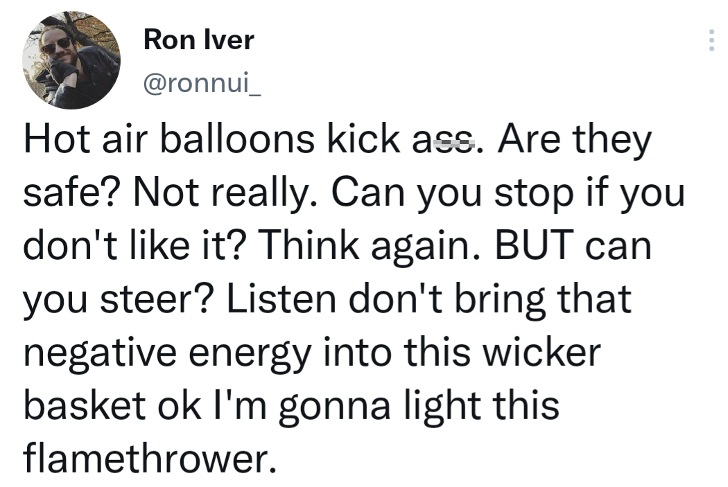 Hot air balloons kick ass. Are they safe? Not really. Can you stop if you don't it? Think again. But can you steer? Listen don't bring that negative energy into this wicker basket ok I'm gonna light this flamethrower.