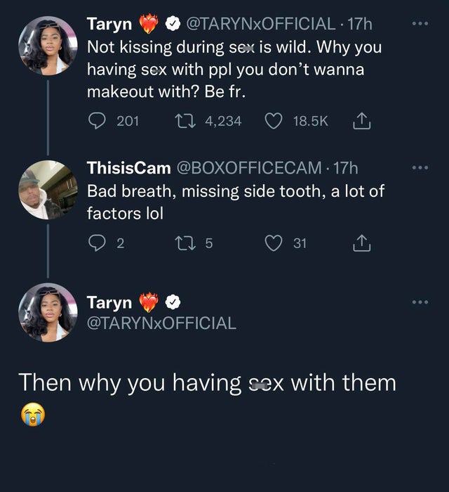funny tweets - screenshot - Taryn 17h Not kissing during sex is wild. Why you having sex with ppl you don't wanna makeout with? Be fr. 201 14,234 ThisisCam . 17h Bad breath, missing side tooth, a lot of factors lol 2 Taryn 17 5 31 Then why you having sex 