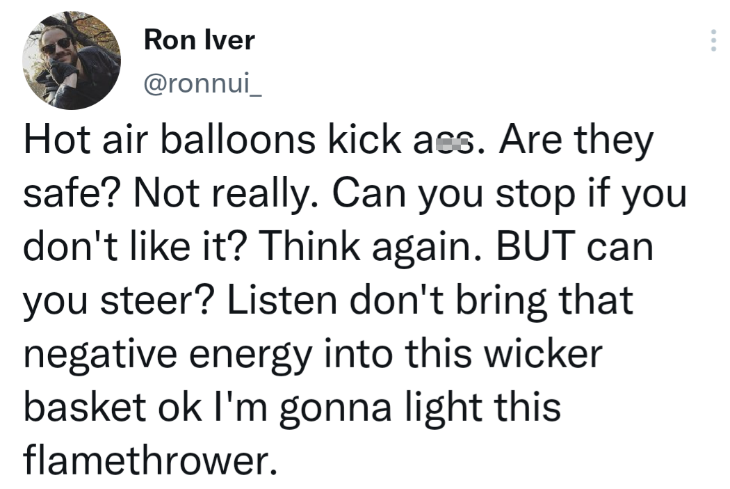 funny tweets - point - Ron Iver Hot air balloons kick ass. Are they safe? Not really. Can you stop if you don't it? Think again. But can you steer? Listen don't bring that negative energy into this wicker basket ok I'm gonna light this flamethrower.
