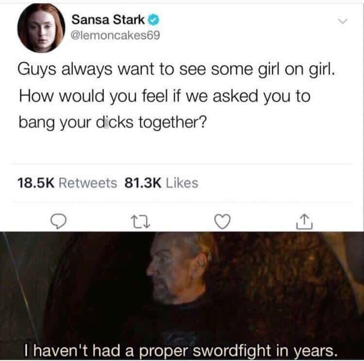funniest tweets of the week  - photo caption - Sansa Stark Guys always want to see some girl on girl. How would you feel if we asked you to bang your dicks together? 27 I haven't had a proper swordfight in years.
