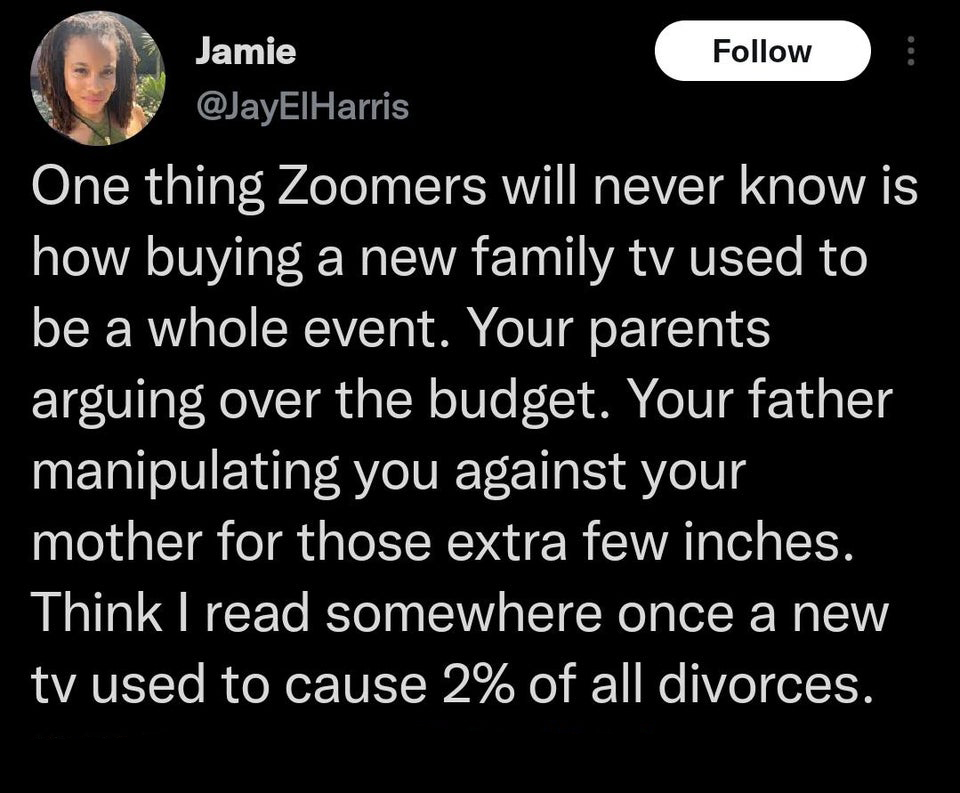 funniest tweets of the week  - atmosphere - Jamie One thing Zoomers will never know is how buying a new family tv used to be a whole event. Your parents arguing over the budget. Your father manipulating you against your mother for those extra few inches.