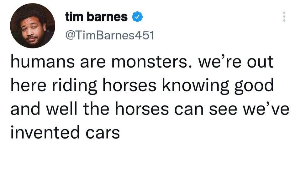 funniest tweets of the week  - angle - tim barnes humans are monsters. we're out here riding horses knowing good and well the horses can see we've invented cars
