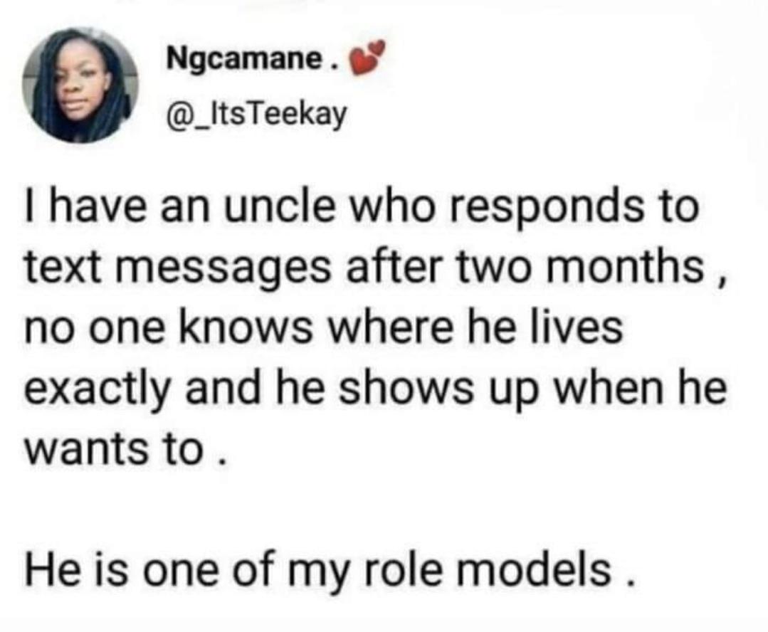 funniest tweets of the week - no one knows where uncle lives - Ngcamane. Teekay I have an uncle who responds to text messages after two months, no one knows where he lives exactly and he shows up when he wants to . He is one of my role models.