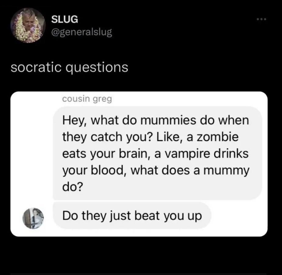 daily dose of randoms - do mummies do when they catch you - Slug socratic questions cousin greg Hey, what do mummies do when they catch you? , a zombie eats your brain, a vampire drinks your blood, what does a mummy do? Do they just beat you up