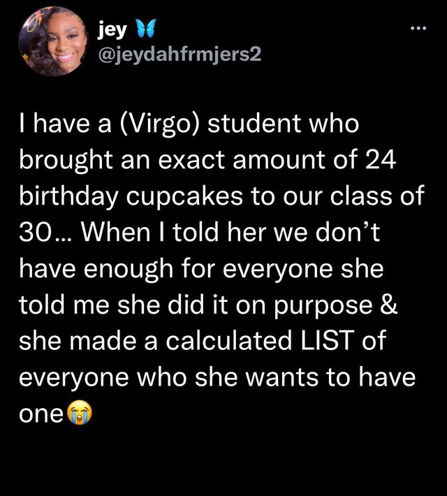 funny and fresh tweets - atmosphere - jey I have a Virgo student who brought an exact amount of 24 birthday cupcakes to our class of 30... When I told her we don't have enough for everyone she told me she did it on purpose & she made a calculated List of 