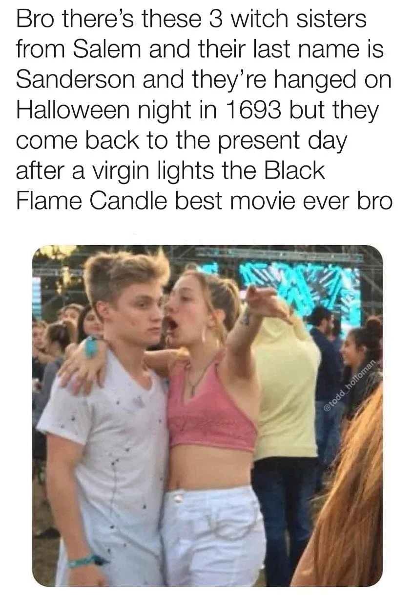 funny memes - 1 peter 3 3 4 - Bro there's these 3 witch sisters from Salem and their last name is Sanderson and they're hanged on Halloween night in 1693 but they come back to the present day after a virgin lights the Black Flame Candle best movie ever br